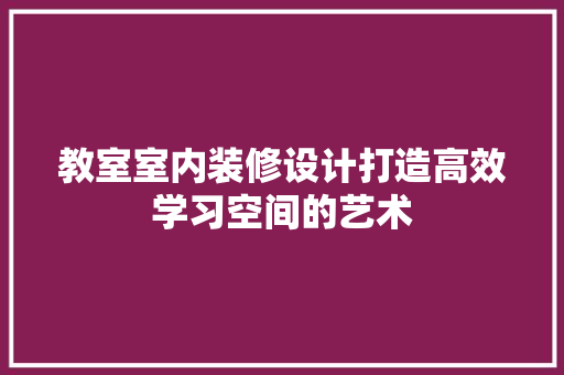 教室室内装修设计打造高效学习空间的艺术