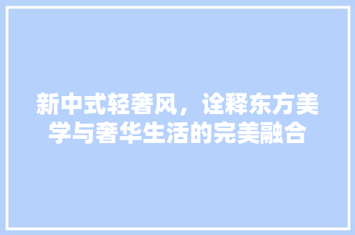新中式轻奢风，诠释东方美学与奢华生活的完美融合