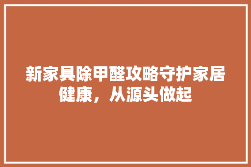 新家具除甲醛攻略守护家居健康，从源头做起