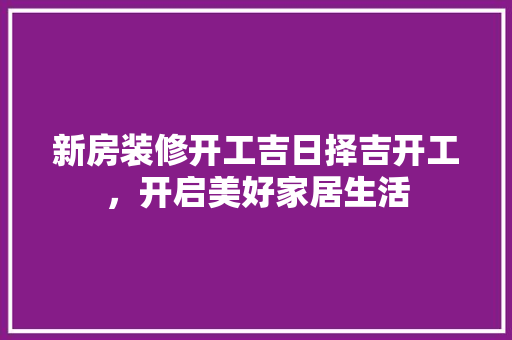 新房装修开工吉日择吉开工，开启美好家居生活