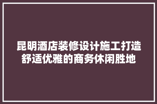 昆明酒店装修设计施工打造舒适优雅的商务休闲胜地
