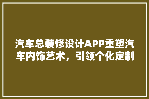 汽车总装修设计APP重塑汽车内饰艺术，引领个化定制新潮流