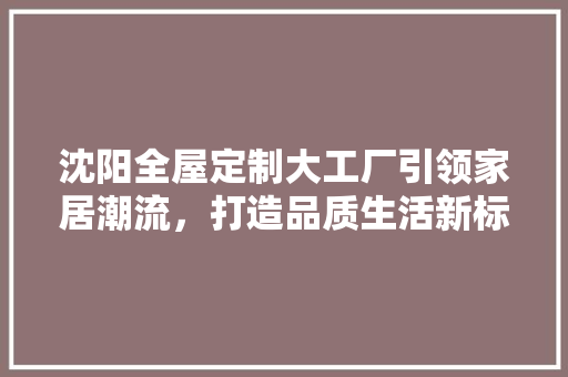 沈阳全屋定制大工厂引领家居潮流，打造品质生活新标杆