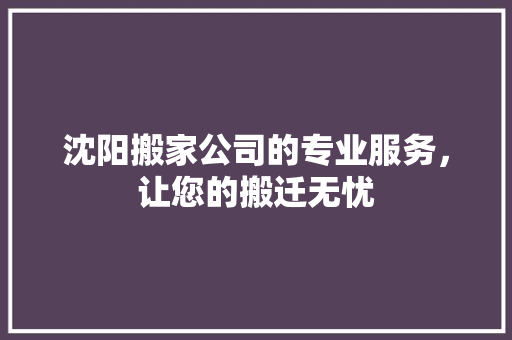沈阳搬家公司的专业服务，让您的搬迁无忧
