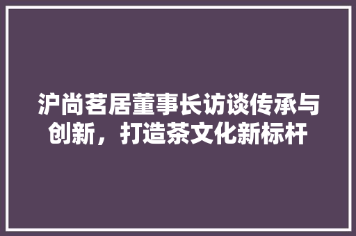 沪尚茗居董事长访谈传承与创新，打造茶文化新标杆 住宅建筑设计
