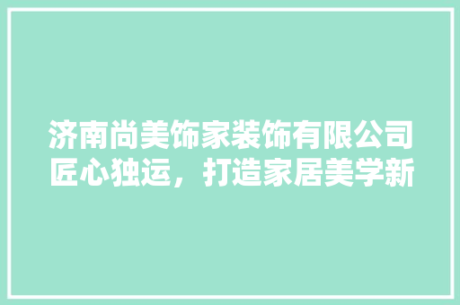 济南尚美饰家装饰有限公司匠心独运，打造家居美学新标杆