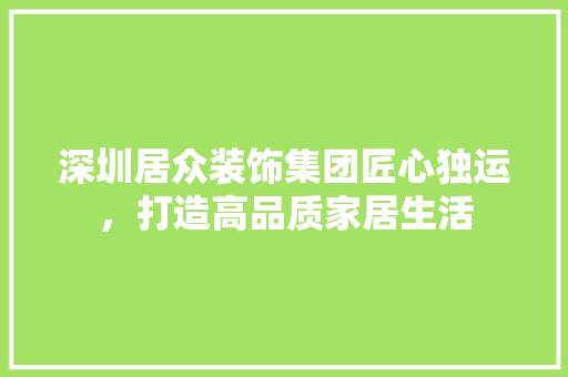深圳居众装饰集团匠心独运，打造高品质家居生活