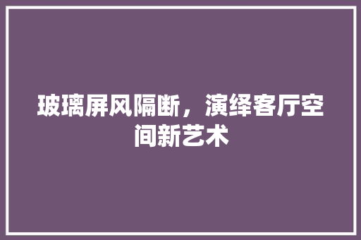 玻璃屏风隔断，演绎客厅空间新艺术