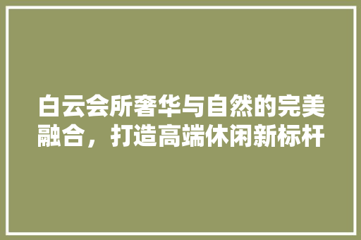 白云会所奢华与自然的完美融合，打造高端休闲新标杆