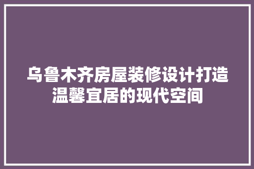 乌鲁木齐房屋装修设计打造温馨宜居的现代空间