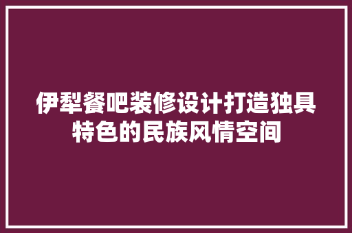 伊犁餐吧装修设计打造独具特色的民族风情空间 知识问答