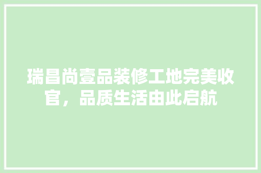 瑞昌尚壹品装修工地完美收官，品质生活由此启航
