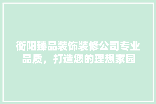 衡阳臻品装饰装修公司专业品质，打造您的理想家园