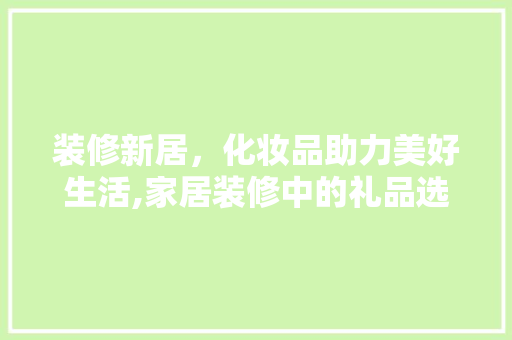 装修新居，化妆品助力美好生活,家居装修中的礼品选择