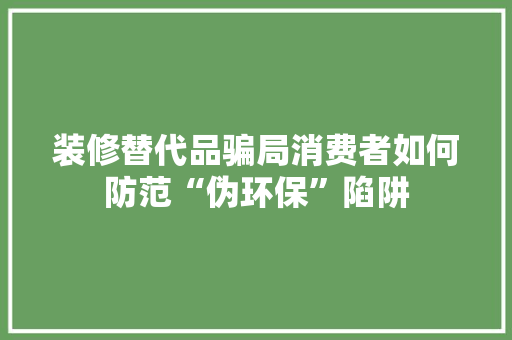 装修替代品骗局消费者如何防范“伪环保”陷阱