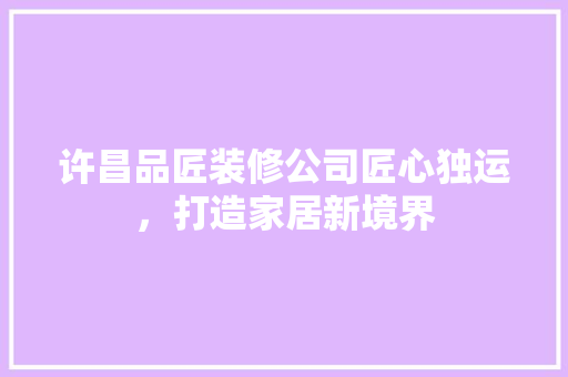 许昌品匠装修公司匠心独运，打造家居新境界