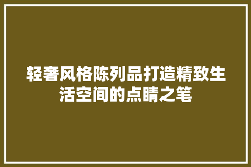 轻奢风格陈列品打造精致生活空间的点睛之笔
