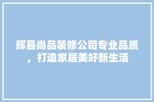 辉县尚品装修公司专业品质，打造家居美好新生活