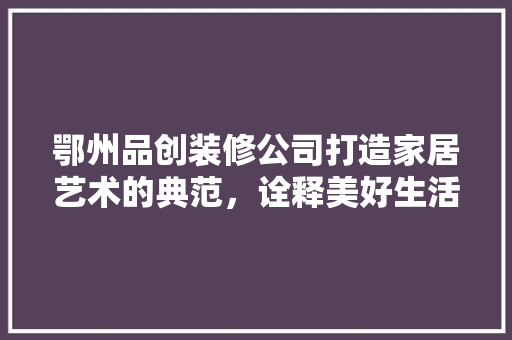 鄂州品创装修公司打造家居艺术的典范，诠释美好生活
