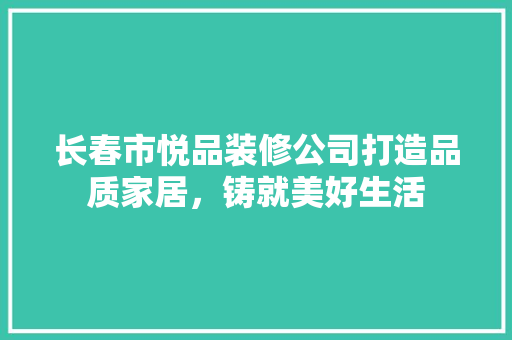 长春市悦品装修公司打造品质家居，铸就美好生活