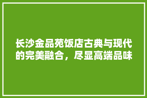 长沙金品苑饭店古典与现代的完美融合，尽显高端品味