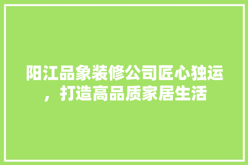 阳江品象装修公司匠心独运，打造高品质家居生活