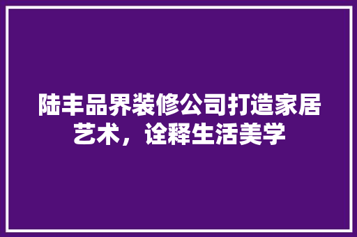 陆丰品界装修公司打造家居艺术，诠释生活美学