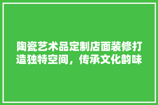 陶瓷艺术品定制店面装修打造独特空间，传承文化韵味