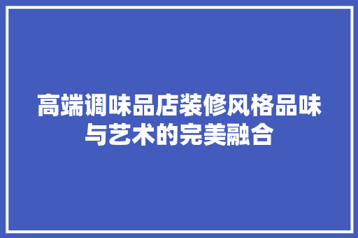 高端调味品店装修风格品味与艺术的完美融合