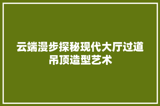 云端漫步探秘现代大厅过道吊顶造型艺术