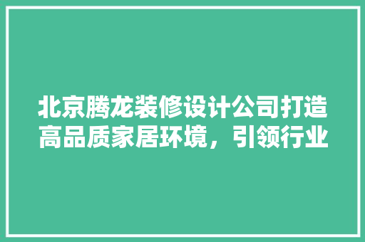 北京腾龙装修设计公司打造高品质家居环境，引领行业新风尚
