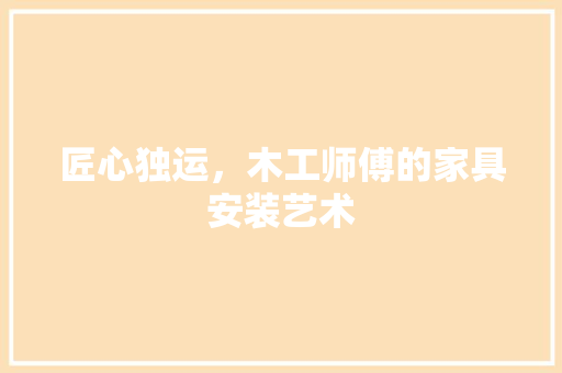匠心独运，木工师傅的家具安装艺术 施工技术