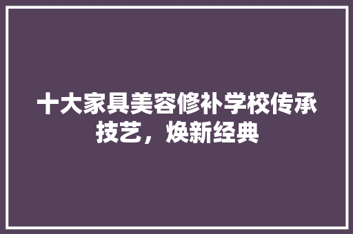 十大家具美容修补学校传承技艺，焕新经典 生态建筑设计