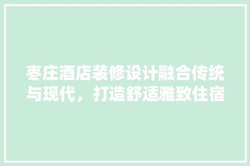 枣庄酒店装修设计融合传统与现代，打造舒适雅致住宿体验