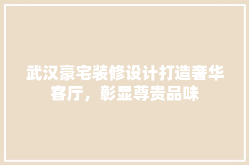 武汉豪宅装修设计打造奢华客厅，彰显尊贵品味