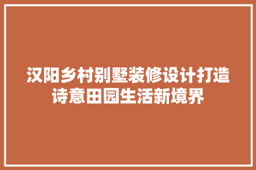 汉阳乡村别墅装修设计打造诗意田园生活新境界