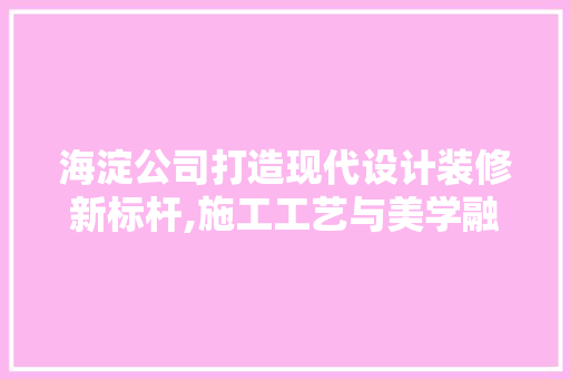 海淀公司打造现代设计装修新标杆,施工工艺与美学融合的典范