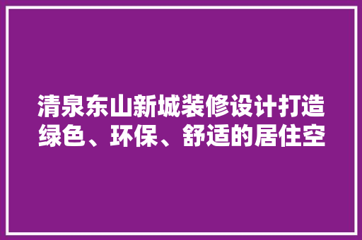 清泉东山新城装修设计打造绿色、环保、舒适的居住空间