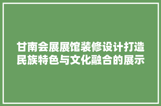 甘南会展展馆装修设计打造民族特色与文化融合的展示空间 施工管理
