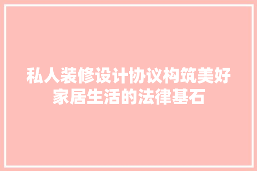 私人装修设计协议构筑美好家居生活的法律基石