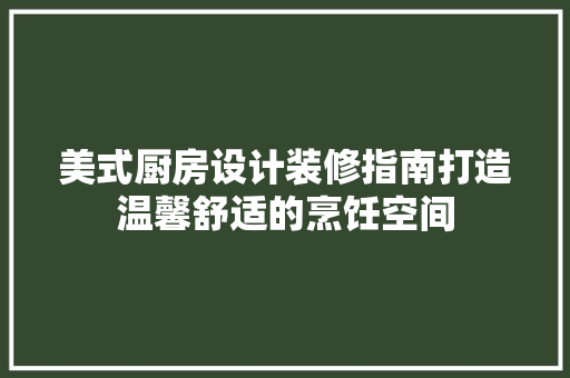 美式厨房设计装修指南打造温馨舒适的烹饪空间