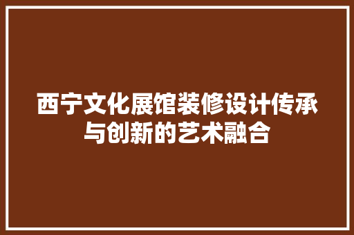 西宁文化展馆装修设计传承与创新的艺术融合 材料设备