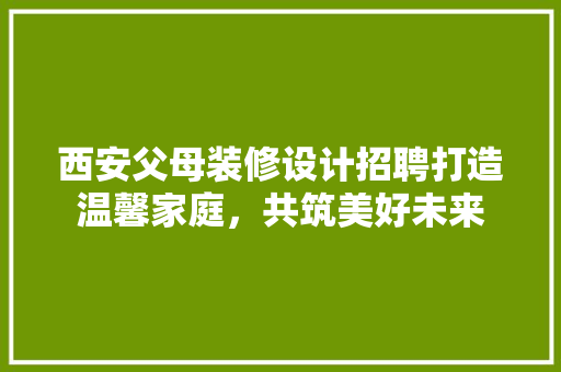 西安父母装修设计招聘打造温馨家庭，共筑美好未来