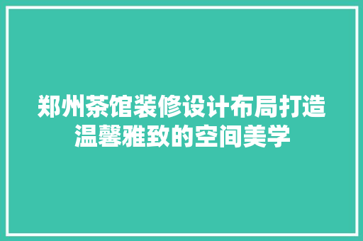 郑州茶馆装修设计布局打造温馨雅致的空间美学