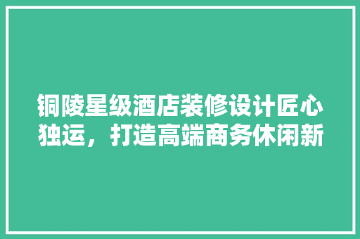 铜陵星级酒店装修设计匠心独运，打造高端商务休闲新地标 生态建筑设计