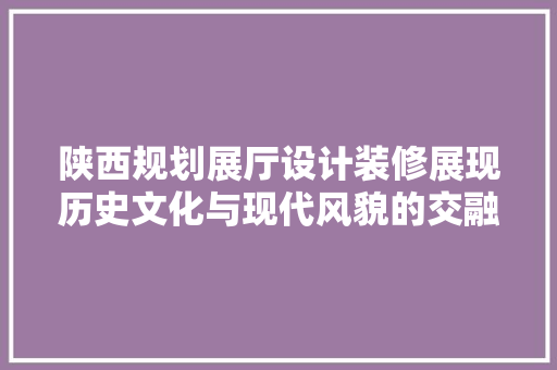 陕西规划展厅设计装修展现历史文化与现代风貌的交融之美 公共建筑设计
