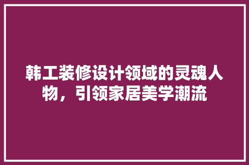 韩工装修设计领域的灵魂人物，引领家居美学潮流