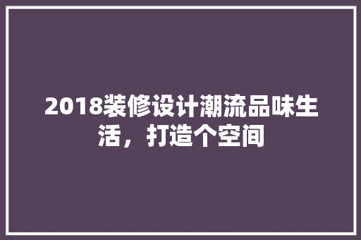 2018装修设计潮流品味生活，打造个空间 施工技术