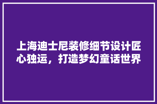 上海迪士尼装修细节设计匠心独运，打造梦幻童话世界