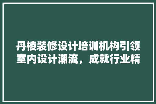 丹棱装修设计培训机构引领室内设计潮流，成就行业精英